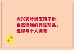 大兴安岭灵芝孢子粉：自然馈赠的养生珍品，值得每个人拥有