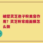 破壁灵芝孢子粉美容作用？灵芝粉家庭面膜怎么做