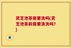 灵芝泡茶需要洗吗(灵芝泡茶前需要清洗吗？)