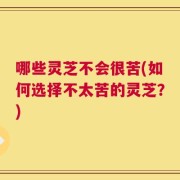 哪些灵芝不会很苦(如何选择不太苦的灵芝？)