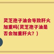 灵芝孢子油会导致肝火加重吗(灵芝孢子油是否会加重肝火？)