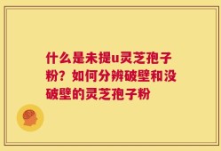 什么是未提u灵芝孢子粉？如何分辨破壁和没破壁的灵芝孢子粉