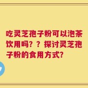 吃灵芝孢子粉可以泡茶饮用吗？？探讨灵芝孢子粉的食用方式？