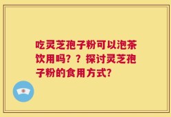 吃灵芝孢子粉可以泡茶饮用吗？？探讨灵芝孢子粉的食用方式？