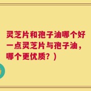 灵芝片和孢子油哪个好一点灵芝片与孢子油，哪个更优质？)
