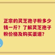正宗的灵芝孢子粉多少钱一斤？了解灵芝孢子粉价格及购买渠道？