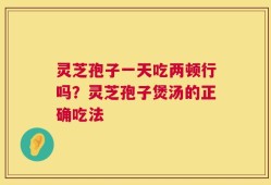 灵芝孢子一天吃两顿行吗？灵芝孢子煲汤的正确吃法