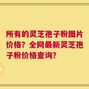 所有的灵芝孢子粉图片价格？全网最新灵芝孢子粉价格查询？