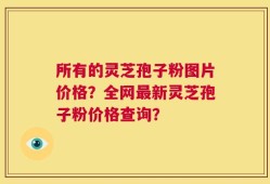 所有的灵芝孢子粉图片价格？全网最新灵芝孢子粉价格查询？