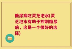 糖尿病吃灵芝泡水(灵芝泡水有助于控制糖尿病，这是一个很好的选择)