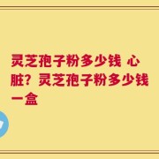灵芝孢子粉多少钱 心脏？灵芝孢子粉多少钱一盒