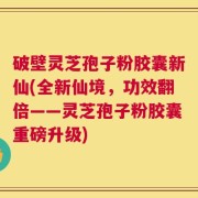 破壁灵芝孢子粉胶囊新仙(全新仙境，功效翻倍——灵芝孢子粉胶囊重磅升级)