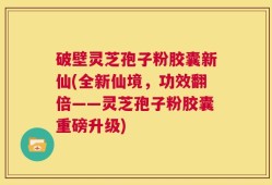 破壁灵芝孢子粉胶囊新仙(全新仙境，功效翻倍——灵芝孢子粉胶囊重磅升级)