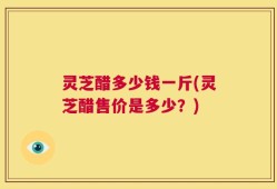 灵芝醋多少钱一斤(灵芝醋售价是多少？)