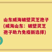 山东威海破壁灵芝孢子(威海山东：破壁灵芝孢子助力免疫新选择)
