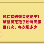 麟仁堂破壁灵芝孢子？破壁灵芝孢子粉每天服用几次，每次服多少