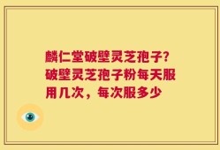 麟仁堂破壁灵芝孢子？破壁灵芝孢子粉每天服用几次，每次服多少