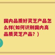 国内品质好灵芝产品怎么样(如何识别国内高品质灵芝产品？)