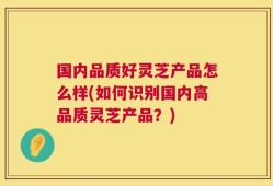 国内品质好灵芝产品怎么样(如何识别国内高品质灵芝产品？)