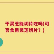 干灵芝能切片吃吗(可否食用灵芝切片？)