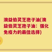 澳益伯灵芝孢子油(澳益伯灵芝孢子油：强化免疫力的最佳选择)