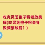 吃完灵芝孢子粉老放臭屁(吃灵芝孢子粉会导致频繁放屁？)