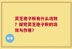 灵芝孢子粉有什么功效？探究灵芝孢子粉的功效与作用？