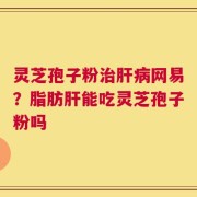灵芝孢子粉治肝病网易？脂肪肝能吃灵芝孢子粉吗