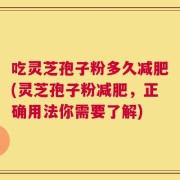 吃灵芝孢子粉多久减肥(灵芝孢子粉减肥，正确用法你需要了解)