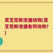 灵芝花粉泡酒功效(灵芝花粉泡酒有何功效？)