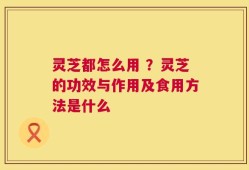 灵芝都怎么用 ？灵芝的功效与作用及食用方法是什么