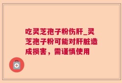 吃灵芝孢子粉伤肝_灵芝孢子粉可能对肝脏造成损害，需谨慎使用