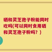 硒和灵芝孢子粉能同时吃吗(可以同时食用硒和灵芝孢子粉吗？)