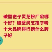 破壁孢子灵芝粉厂家哪个好？破壁灵芝孢子粉十大品牌排行榜什么牌子好