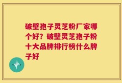 破壁孢子灵芝粉厂家哪个好？破壁灵芝孢子粉十大品牌排行榜什么牌子好