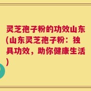 灵芝孢子粉的功效山东(山东灵芝孢子粉：独具功效，助你健康生活)