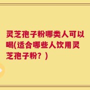 灵芝孢子粉哪类人可以喝(适合哪些人饮用灵芝孢子粉？)