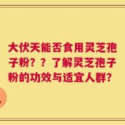 大伏天能否食用灵芝孢子粉？？了解灵芝孢子粉的功效与适宜人群？