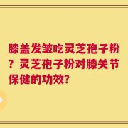 膝盖发皱吃灵芝孢子粉？灵芝孢子粉对膝关节保健的功效？