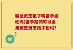 破壁灵芝孢子粉备孕能吃吗(备孕期间可以食用破壁灵芝孢子粉吗？)