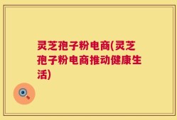 灵芝孢子粉电商(灵芝孢子粉电商推动健康生活)