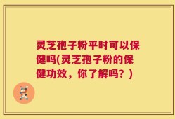 灵芝孢子粉平时可以保健吗(灵芝孢子粉的保健功效，你了解吗？)