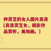 种灵芝的女人图片高清(高清灵芝女，摄影作品赏析，美如画。)