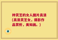 种灵芝的女人图片高清(高清灵芝女，摄影作品赏析，美如画。)