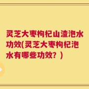 灵芝大枣枸杞山渣泡水功效(灵芝大枣枸杞泡水有哪些功效？)