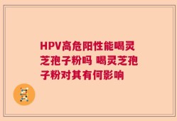 HPV高危阳性能喝灵芝孢子粉吗 喝灵芝孢子粉对其有何影响