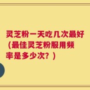 灵芝粉一天吃几次最好 (最佳灵芝粉服用频率是多少次？)