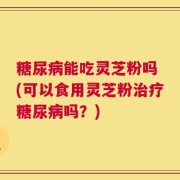 糖尿病能吃灵芝粉吗 (可以食用灵芝粉治疗糖尿病吗？)