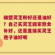 破壁灵芝粉好还是油好？自己买灵芝回家熬食补好，还是直接买灵芝孢子油好呢
