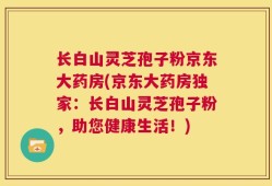 长白山灵芝孢子粉京东大药房(京东大药房独家：长白山灵芝孢子粉，助您健康生活！)